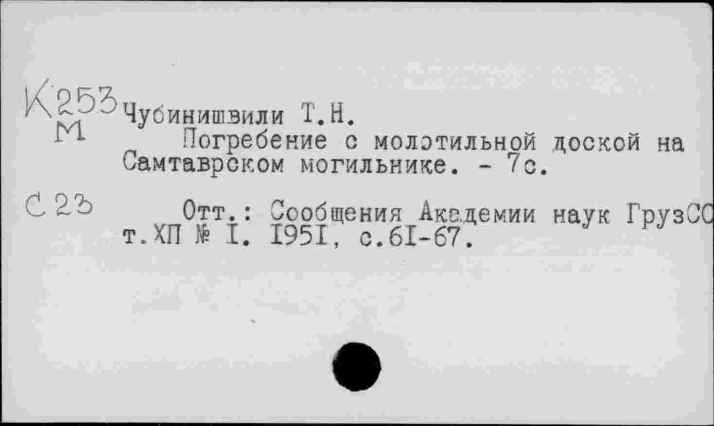 ﻿Чубинишвили Т.Н.
Погребение с молотильной доской на Самтаврском могильнике. - 7с.
Отт.: Сообщения Академии наук Груз т.КП № I. 1951, с.61-67.